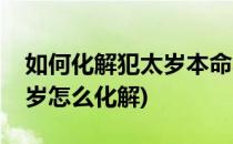 如何化解犯太岁本命年如何转运(今年命犯太岁怎么化解)