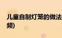 儿童自制灯笼的做法(儿童自制灯笼的做法视频)
