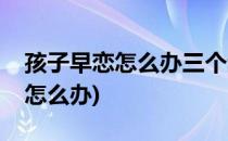 孩子早恋怎么办三个步骤让孩(孩子早恋应该怎么办)