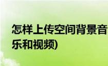怎样上传空间背景音乐(怎样上传空间背景音乐和视频)