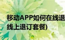移动APP如何在线退订套餐业务(移动怎么在线上退订套餐)