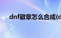 dnf徽章怎么合成(dnf徽章怎么合成的)