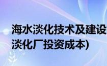 海水淡化技术及建设投资运行成本介绍(海水淡化厂投资成本)