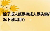 除了成人纸尿裤成人尿失禁产品还有哪些(成人纸尿裤什么情况下可以用?)