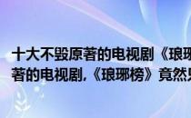 十大不毁原著的电视剧《琅琊榜》竟然只排第三(十大不毁原著的电视剧,《琅琊榜》竟然只排第三名)