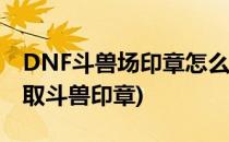 DNF斗兽场印章怎么获得和 用途(dnf怎么获取斗兽印章)