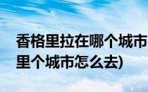 香格里拉在哪个城市要怎么去(香格里拉在哪里个城市怎么去)