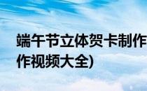 端午节立体贺卡制作视频(端午节立体贺卡制作视频大全)