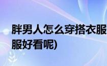 胖男人怎么穿搭衣服好看(胖男人怎么穿搭衣服好看呢)