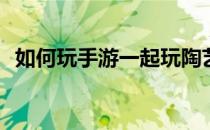 如何玩手游一起玩陶艺(一起玩陶艺怎么玩)