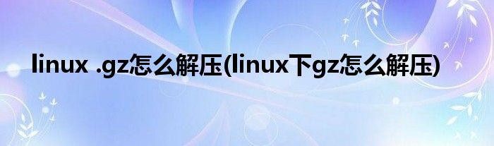 linux .gz怎么解压(linux下gz怎么解压)