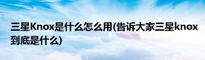 三星Knox是什么怎么用(告诉大家三星knox到底是什么)