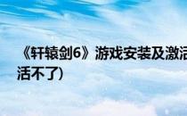 《轩辕剑6》游戏安装及激活码激活说明(轩辕剑6激活码激活不了)