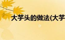 大芋头的做法(大芋头的做法蒸还是煮)