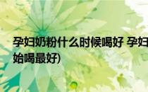孕妇奶粉什么时候喝好 孕妇奶粉几个月喝(孕妇奶粉几月开始喝最好)