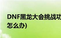 DNF黑龙大会挑战功略(dnf黑龙大会打不过怎么办)