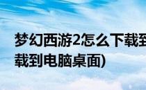 梦幻西游2怎么下载到电脑(梦幻西游2怎么下载到电脑桌面)