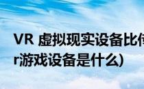VR 虚拟现实设备比传统的游戏有什么区别(vr游戏设备是什么)