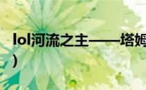 lol河流之主——塔姆(英雄联盟河流之王塔姆)