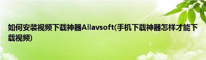 如何安装视频下载神器Allavsoft(手机下载神器怎样才能下载视频)