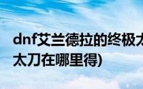 dnf艾兰德拉的终极太刀(dnf艾兰德拉的终极太刀在哪里得)