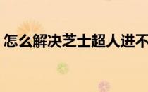 怎么解决芝士超人进不去(芝士超人无法登录)