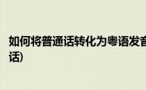 如何将普通话转化为粤语发音学习粤语(怎样把粤语变成普通话)