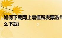 如何下载网上增值税发票选勾认证系统(发票勾选认证平台怎么下载)