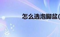 怎么选泡脚盆(如何选泡脚盆)