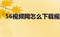 56视频网怎么下载视频(56视频 如何下载)