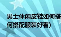 男士休闲皮鞋如何搭配服装(男士休闲皮鞋如何搭配服装好看)