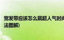 宽发带应该怎么戴超人气时尚宽发带的戴法(宽发带的几种戴法图解)