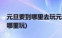 元旦要到哪里去玩元旦出行攻略(元旦应该去哪里玩)