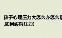 孩子心理压力大怎么办怎么帮助孩子减压(孩子压力大怎么办,如何缓解压力)