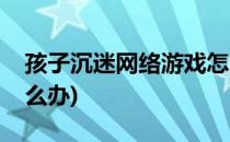 孩子沉迷网络游戏怎么办(孩子沉迷于网络怎么办)