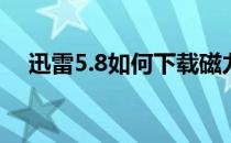 迅雷5.8如何下载磁力(迅雷5.8怎么下载)