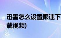 迅雷怎么设置限速下载(迅雷怎么设置限速下载视频)