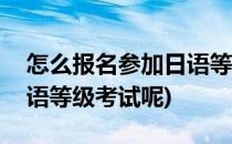 怎么报名参加日语等级考试(怎么报名参加日语等级考试呢)