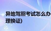 异地驾照考试怎么办理(异地驾照考试怎么办理换证)