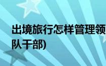 出境旅行怎样管理领队(出境旅行怎样管理领队干部)