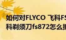 如何对FLYCO 飞科FS812剃须刀进行清理(飞科剃须刀fs872怎么拆)