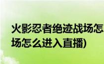 火影忍者绝迹战场怎么进入(火影忍者绝迹战场怎么进入直播)