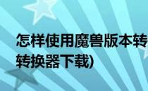 怎样使用魔兽版本转换器(怎样使用魔兽版本转换器下载)