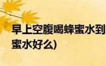 早上空腹喝蜂蜜水到底好不好(早上空腹喝蜂蜜水好么)