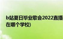 b站夏日毕业歌会2022直播在哪看(b站夏日毕业歌会2021在哪个学校)