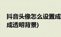 抖音头像怎么设置成透明(抖音头像怎么设置成透明背景)