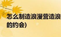 怎么制造浪漫营造浪漫的约会(如何制造浪漫的约会)