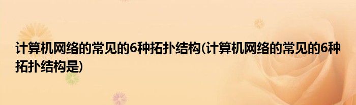 计算机网络的常见的6种拓扑结构(计算机网络的常见的6种拓扑结构是)