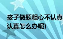 孩子做题粗心不认真怎么办(孩子做题粗心不认真怎么办呢)