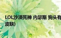 LOL沙漠死神 内瑟斯 狗头有哪些皮肤(英雄联盟沙漠死神全皮肤)